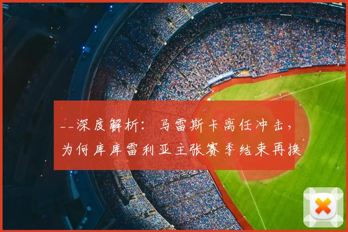 __深度解析：马雷斯卡离任冲击，为何库库雷利亚主张赛季结束再换帅？球员视角揭秘__