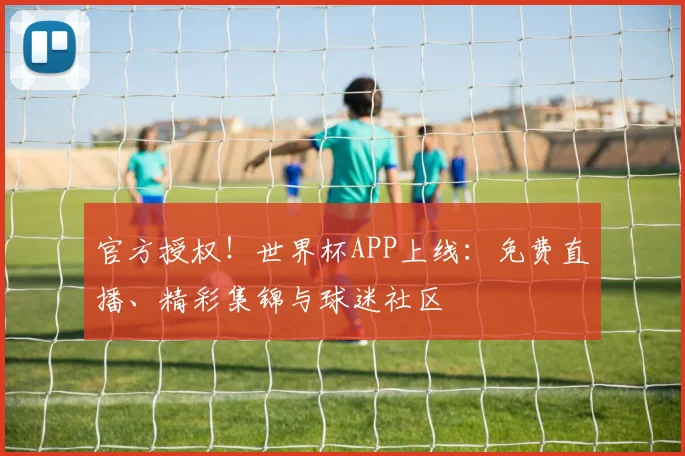 官方授权！世界杯APP上线：免费直播、精彩集锦与球迷社区