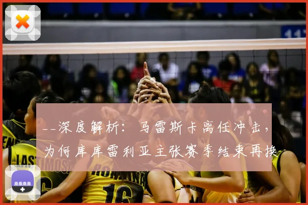 __深度解析:马雷斯卡离任冲击,为何库库雷利亚主张赛季结束再换帅?球员视角揭秘__