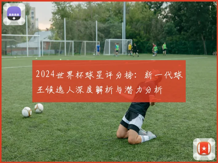 2024世界杯球星评分榜：新一代球王候选人深度解析与潜力分析