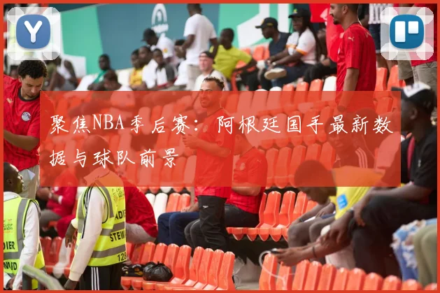 聚焦NBA季后赛：阿根廷国手最新数据与球队前景