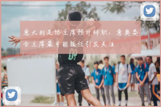 意大利足协主席预计辞职，意奥委会主席最可能接任引发关注