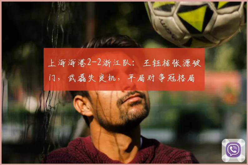 上海海港2-2浙江队:王钰栋张源破门,武磊失良机,平局对争冠格局有何影响?