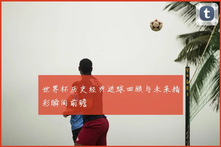 世界杯历史经典进球回顾与未来精彩瞬间前瞻