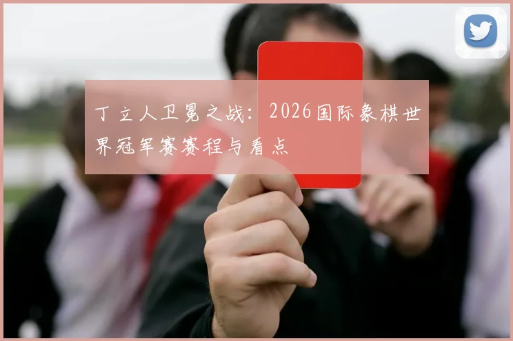 丁立人卫冕之战:2026国际象棋世界冠军赛赛程与看点