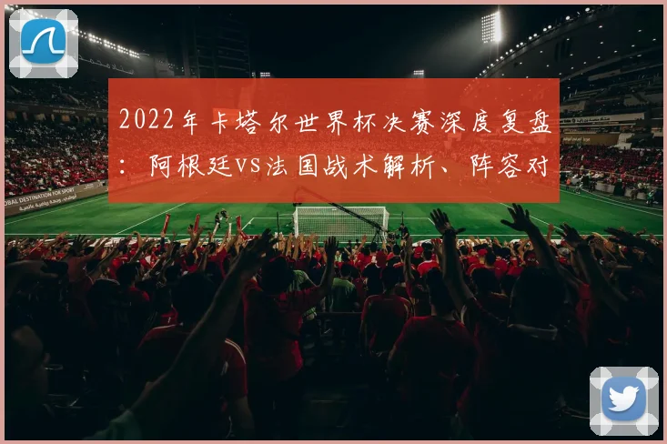 2022年卡塔尔世界杯决赛深度复盘：阿根廷vs法国战术解析、阵容对比与制胜关键点