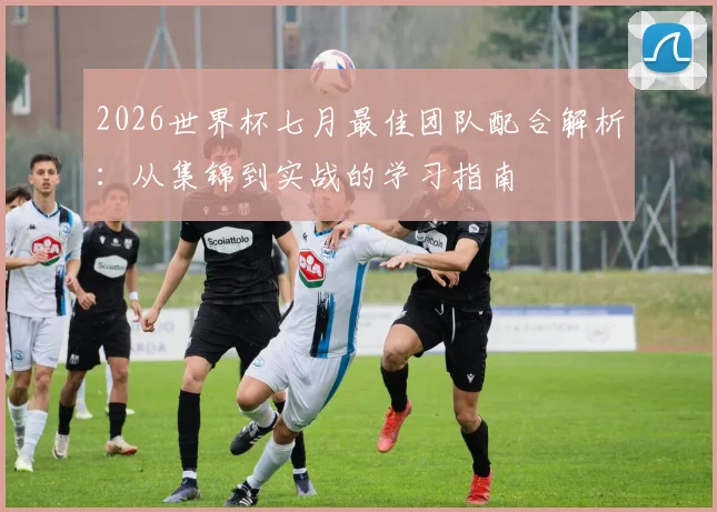 2026世界杯七月最佳团队配合解析：从集锦到实战的学习指南