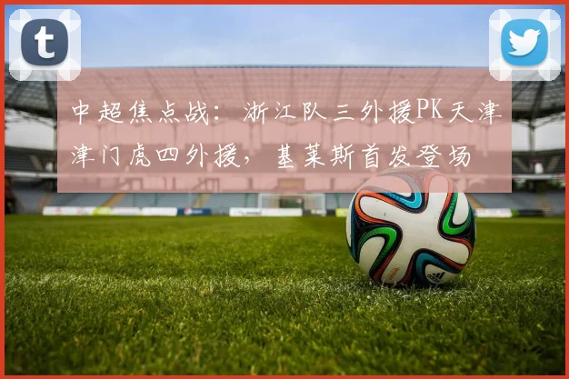 中超焦点战：浙江队三外援PK天津津门虎四外援，基莱斯首发登场
