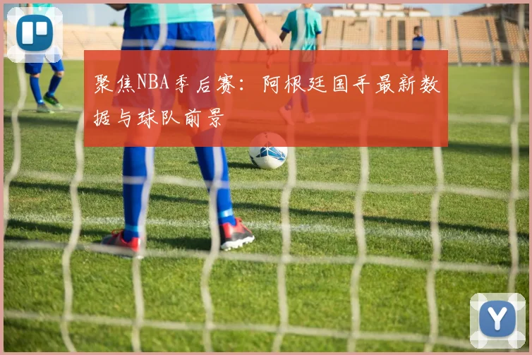 聚焦NBA季后赛：阿根廷国手最新数据与球队前景
